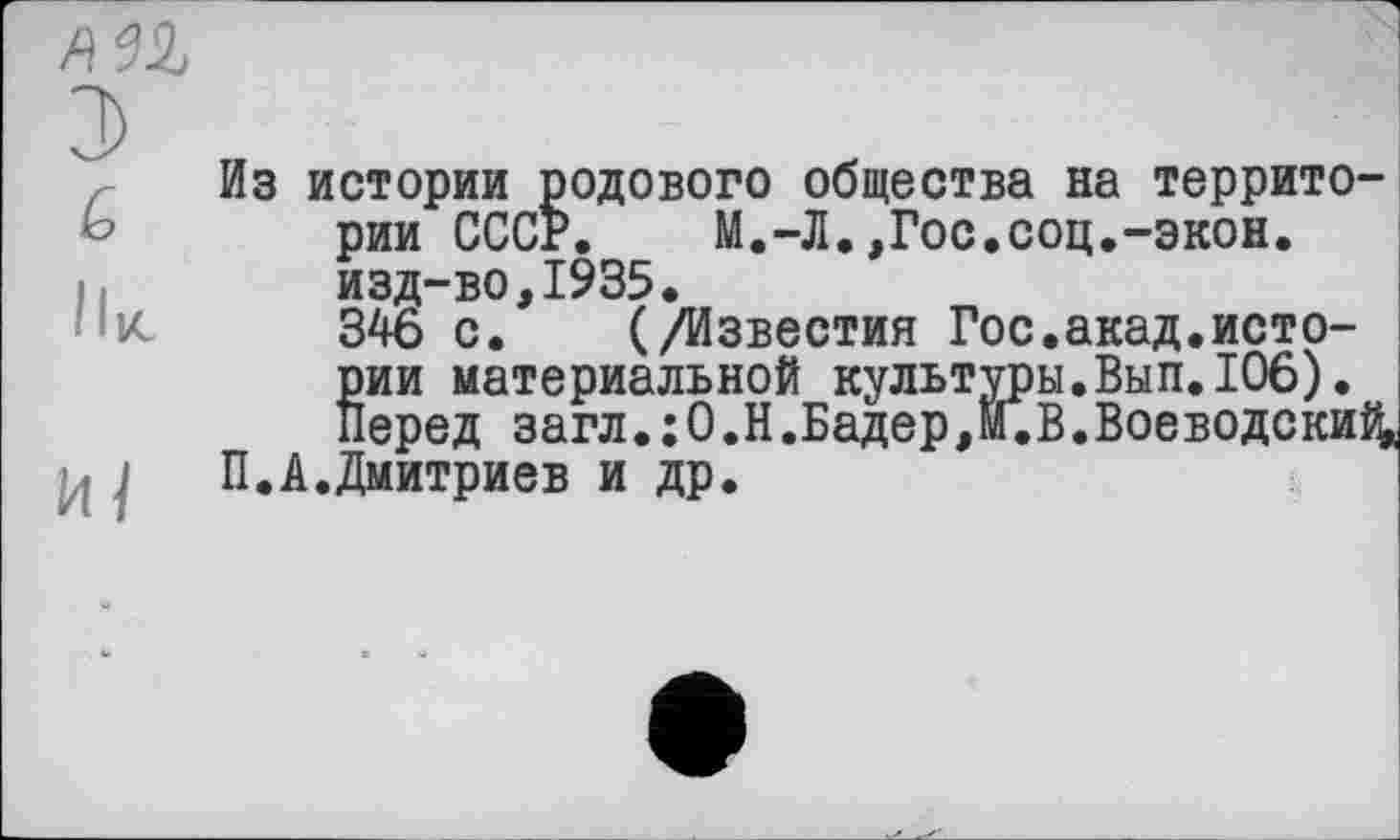 ﻿З
(о
Ik
И 1
Из истории родового общества на территории СССР. М.-Л.,Гос.соц.-экон. изд-во,1935.
346 с. (/Известия Гос.акад.истории материальной культуры.Вып.106). Перед загл.:0.Н.Бадер,И.В.Воеводски^
П.А.Дмитриев и др.